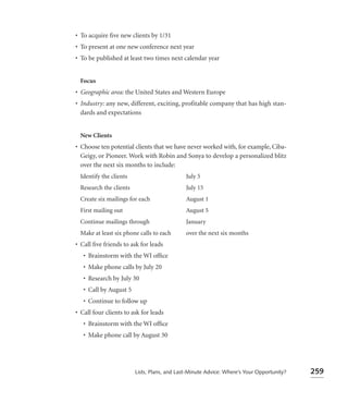 • To acquire ﬁve new clients by 1/31
• To present at one new conference next year
• To be published at least two times next calendar year


 Focus
• Geographic area: the United States and Western Europe
• Industry: any new, different, exciting, profitable company that has high stan-
  dards and expectations


 New Clients
• Choose ten potential clients that we have never worked with, for example, Ciba-
  Geigy, or Pioneer. Work with Robin and Sonya to develop a personalized blitz
  over the next six months to include:
 Identify the clients                        July 5
 Research the clients                        July 15
 Create six mailings for each                August 1
 First mailing out                           August 5
 Continue mailings through                   January
 Make at least six phone calls to each       over the next six months
• Call ﬁve friends to ask for leads
   • Brainstorm with the WI ofﬁce
   • Make phone calls by July 20
   • Research by July 30
   • Call by August 5
   • Continue to follow up
• Call four clients to ask for leads
   • Brainstorm with the WI ofﬁce
   • Make phone call by August 30




                        Lists, Plans, and Last-Minute Advice: Where’s Your Opportunity?   259
 