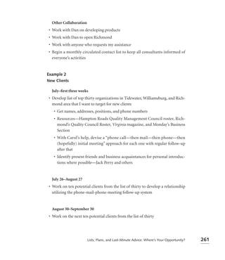 Other Collaboration
• Work with Dan on developing products
• Work with Dan to open Richmond
• Work with anyone who requests my assistance
• Begin a monthly circulated contact list to keep all consultants informed of
  everyone’s activities


Example 2
New Clients

  July–ﬁrst three weeks
• Develop list of top thirty organizations in Tidewater, Williamsburg, and Rich-
  mond area that I want to target for new clients
   • Get names, addresses, positions, and phone numbers
   • Resources—Hampton Roads Quality Management Council roster, Rich-
     mond’s Quality Council Roster, Virginia magazine, and Monday’s Business
     Section
   • With Carol’s help, devise a “phone call—then mail—then phone—then
     (hopefully) initial meeting” approach for each one with regular follow-up
     after that
   • Identify present friends and business acquaintances for personal introduc-
     tions where possible—Jack Perry and others


  July 26–August 27
• Work on ten potential clients from the list of thirty to develop a relationship
  utilizing the phone-mail-phone-meeting follow-up system


  August 30–September 30
• Work on the next ten potential clients from the list of thirty




                        Lists, Plans, and Last-Minute Advice: Where’s Your Opportunity?   261
 