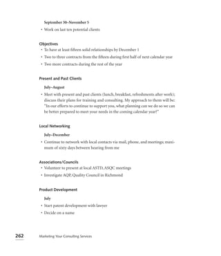 September 30–November 5
       • Work on last ten potential clients


      Objectives
       • To have at least ﬁfteen solid relationships by December 1
       • Two to three contracts from the ﬁfteen during ﬁrst half of next calendar year
       • Two more contracts during the rest of the year


      Present and Past Clients

         July–August
       • Meet with present and past clients (lunch, breakfast, refreshments after work);
         discuss their plans for training and consulting. My approach to them will be:
         “In our efforts to continue to support you, what planning can we do so we can
         be better prepared to meet your needs in the coming calendar year?”


      Local Networking

         July–December
       • Continue to network with local contacts via mail, phone, and meetings; maxi-
         mum of sixty days between hearing from me


      Associations/Councils
       • Volunteer to present at local ASTD, ASQC meetings
       • Investigate AQP, Quality Council in Richmond


      Product Development

         July
       • Start patent development with lawyer
       • Decide on a name




262   Marketing Your Consulting Services
 
