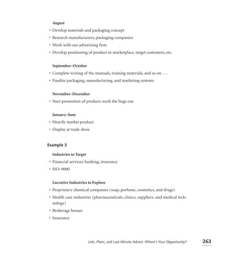 August
• Develop materials and packaging concept
• Research manufacturers, packaging companies
• Work with our advertising ﬁrm
• Develop positioning of product in marketplace, target customers, etc.


  September–October
• Complete writing of the manuals, training materials, and so on . . .
• Finalize packaging, manufacturing, and marketing systems


  November–December
• Start promotion of product; work the bugs out


  January–June
• Heavily market product
• Display at trade show


Example 3

  Industries to Target
• Financial services: banking, insurance
• ISO–9000


  Lucrative Industries to Explore
• Proprietary chemical companies (soap, perfume, cosmetics, and drugs)
• Health care industries (pharmaceuticals, clinics, suppliers, and medical tech-
  nology)
• Brokerage houses
• Insurance




                         Lists, Plans, and Last-Minute Advice: Where’s Your Opportunity?   263
 