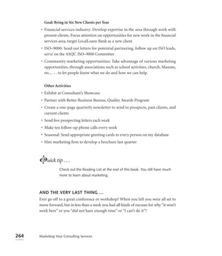 Goal: Bring in Six New Clients per Year
       • Financial services industry: Develop expertise in the area through work with
         present clients. Focus attention on opportunities for new work in the ﬁnancial
         services area, target LocalLoans Bank as a new client
       • ISO–9000: Send out letters for potential partnering, follow up on ISO leads,
         serve on the ASQC ISO–9000 Committee
       • Community marketing opportunities: Take advantage of various marketing
         opportunities, through associations such as school activities, church, Masons,
         etc., . . . to let people know what we do and how we can help.


         Other Activities
       • Exhibit at Consultant’s Showcase
       • Partner with Better Business Bureau, Quality Awards Program
       • Create a one-page quarterly newsletter to send to prospects, past clients, and
         current clients
       • Send ﬁve prospecting letters each week
       • Make ten follow-up phone calls every week
       • Seasonal: Send appropriate greeting cards to every person on my database
       • Hire marketing ﬁrm to develop a brochure last quarter



      Luick tip . . .
                  Check out the Reading List at the end of this book. You still have much
                  more to learn about marketing.



      AND THE VERY LAST THING …
      Ever go off to a great conference or workshop? When you left you were all set to
      move forward, but in less than a week you had all kinds of excuses for why “it won’t
      work here” or you “did not have enough time” or “I can’t do it”?




264   Marketing Your Consulting Services
 