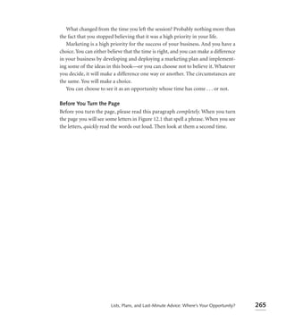 What changed from the time you left the session? Probably nothing more than
the fact that you stopped believing that it was a high priority in your life.
   Marketing is a high priority for the success of your business. And you have a
choice. You can either believe that the time is right, and you can make a difference
in your business by developing and deploying a marketing plan and implement-
ing some of the ideas in this book—or you can choose not to believe it. Whatever
you decide, it will make a difference one way or another. The circumstances are
the same. You will make a choice.
   You can choose to see it as an opportunity whose time has come . . . or not.

Before You Turn the Page
Before you turn the page, please read this paragraph completely. When you turn
the page you will see some letters in Figure 12.1 that spell a phrase. When you see
the letters, quickly read the words out loud. Then look at them a second time.




                        Lists, Plans, and Last-Minute Advice: Where’s Your Opportunity?   265
 