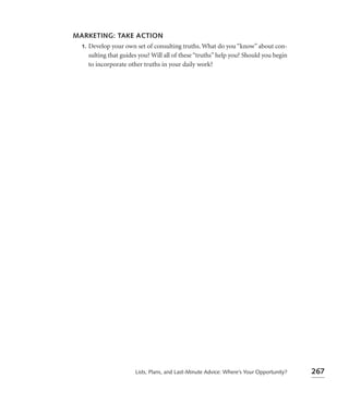 MARKETING: TAKE ACTION
 1. Develop your own set of consulting truths. What do you “know” about con-
    sulting that guides you? Will all of these “truths” help you? Should you begin
    to incorporate other truths in your daily work?




                       Lists, Plans, and Last-Minute Advice: Where’s Your Opportunity?   267
 