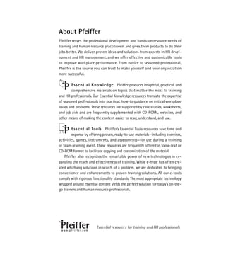 About Pfeiffer
Pfeiffer serves the professional development and hands-on resource needs of
training and human resource practitioners and gives them products to do their
jobs better. We deliver proven ideas and solutions from experts in HR devel-
opment and HR management, and we offer effective and customizable tools
to improve workplace performance. From novice to seasoned professional,
Pfeiffer is the source you can trust to make yourself and your organization
more successful.

            Essential Knowledge Pfeiffer produces insightful, practical, and
        comprehensive materials on topics that matter the most to training
and HR professionals. Our Essential Knowledge resources translate the expertise
of seasoned professionals into practical, how-to guidance on critical workplace
issues and problems. These resources are supported by case studies, worksheets,
and job aids and are frequently supplemented with CD-ROMs, websites, and
other means of making the content easier to read, understand, and use.

           Essential Tools Pfeiffer’s Essential Tools resources save time and
         expense by offering proven, ready-to-use materials—including exercises,
activities, games, instruments, and assessments—for use during a training
or team-learning event. These resources are frequently offered in loose-leaf or
CD-ROM format to facilitate copying and customization of the material.
    Pfeiffer also recognizes the remarkable power of new technologies in ex-
panding the reach and effectiveness of training. While e-hype has often cre-
ated whizbang solutions in search of a problem, we are dedicated to bringing
convenience and enhancements to proven training solutions. All our e-tools
comply with rigorous functionality standards. The most appropriate technology
wrapped around essential content yields the perfect solution for today’s on-the-
go trainers and human resource professionals.




                                 Essential resources for training and HR professionals
 w w w. p f e i f f e r. c o m
 