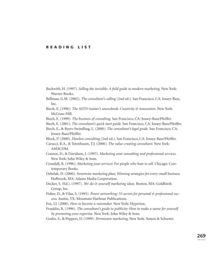 READING              LIST




Beckwith, H. (1997). Selling the invisible: A ﬁeld guide to modern marketing. New York:
   Warner Books.
Bellman, G.M. (2002). The consultant’s calling (2nd ed.). San Francisco, CA: Jossey-Bass,
   Inc.
Biech, E. (1996). The ASTD trainer’s sourcebook: Creativity & innovation. New York:
   McGraw-Hill.
Biech, E. (1999). The business of consulting. San Francisco, CA: Jossey-Bass/Pfeiffer.
Biech, E. (2001). The consultant’s quick start guide. San Francisco, CA: Jossey-Bass/Pfeiffer.
Biech, E., & Byers-Swindling, L. (2000). The consultant’s legal guide. San Francisco, CA:
   Jossey-Bass/Pfeiffer.
Block, P. (2000). Flawless consulting (2nd ed.). San Francisco, CA: Jossey-Bass/Pfeiffer.
Carucci, R.A., & Tetenbaum, T.J. (2000). The value-creating consultant. New York:
   AMACOM.
Connor, D., & Davidson, J. (1997). Marketing your consulting and professional services.
   New York: John Wiley & Sons.
Crandall, R. (1996). Marketing your services: For people who hate to sell. Chicago: Con-
   temporary Books.
Debelak, D. (2000). Streetwise marketing plan: Winning strategies for every small business.
   Holbrook, MA: Adams Media Corporation.
Decker, S. (Ed.). (1997). 301 do-it-yourself marketing ideas. Boston, MA: Goldhirsh
   Group, Inc.
Fisher, D., & Vilas, S. (1995). Power networking: 55 secrets for personal & professional suc-
   cess. Austin, TX: Mountain Harbour Publications.
Fox, J.J. (2000). How to become a rainmaker. New York: Hyperion.
Franklin, R. (1996). The consultant’s guide to publicity: How to make a name for yourself
   by promoting your expertise. New York: John Wiley & Sons.
Godin, S., & Peppers, D. (1999). Permission marketing. New York: Simon & Schuster.



                                                                                                 269
 