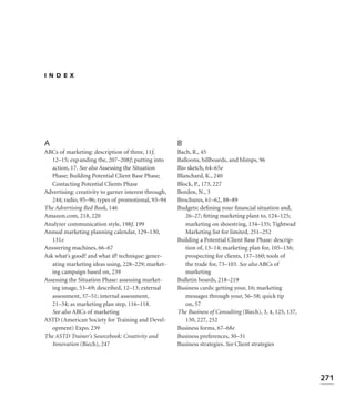 INDEX




A                                                     B
ABCs of marketing: description of three, 11f,         Bach, R., 45
   12–15; expanding the, 207–208f; putting into       Balloons, billboards, and blimps, 96
   action, 17. See also Assessing the Situation       Bio sketch, 64–65e
   Phase; Building Potential Client Base Phase;       Blanchard, K., 240
   Contacting Potential Clients Phase                 Block, P., 173, 227
Advertising: creativity to garner interest through,   Borden, N., 3
   244; radio, 95–96; types of promotional, 93–94     Brochures, 61–62, 88–89
The Advertising Red Book, 146                         Budgets: deﬁning your ﬁnancial situation and,
Amazon.com, 218, 220                                     26–27; ﬁtting marketing plant to, 124–125;
Analyzer communication style, 198f, 199                  marketing on shoestring, 134–135; Tightwad
Annual marketing planning calendar, 129–130,             Marketing list for limited, 251–252
   131e                                               Building a Potential Client Base Phase: descrip-
Answering machines, 66–67                                tion of, 13–14; marketing plan for, 105–136;
Ask what’s good? and what if? technique: gener-          prospecting for clients, 137–160; tools of
   ating marketing ideas using, 228–229; market-         the trade for, 73–103. See also ABCs of
   ing campaign based on, 239                            marketing
Assessing the Situation Phase: assessing market-      Bulletin boards, 218–219
   ing image, 53–69; described, 12–13; external       Business cards: getting your, 16; marketing
   assessment, 37–51; internal assessment,               messages through your, 56–58; quick tip
   21–34; as marketing plan step, 116–118.               on, 57
   See also ABCs of marketing                         The Business of Consulting (Biech), 3, 4, 125, 137,
ASTD (American Society for Training and Devel-           150, 227, 252
   opment) Expo, 239                                  Business forms, 67–68e
The ASTD Trainer’s Sourcebook: Creativity and         Business preferences, 30–31
   Innovation (Biech), 247                            Business strategies. See Client strategies




                                                                                                            271
 