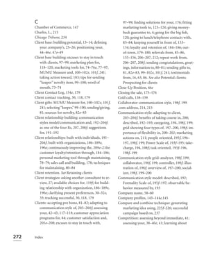C                                                         97–99; ﬁnding solutions for your, 176; ﬁtting
      Chamber of Commerce, 147                                  marketing tools to, 123–124; giving money-
      Charles, L., 215                                          back guarantee to, 4; going for the big ﬁsh,
      Chicago Tribune, 234                                      120; going to lunch/telephone contacts with,
      Client base: building potential, 13–14; deﬁning           83–84; keeping yourself in front of, 133–
         your company’s, 25–26; positioning your,               134; loyalty and retention of, 184–186; out-
         44–46e, 47e–49                                         of-town, 179–180; referrals from, 85–86,
      Client base building: excuses to stay in touch            155–156, 206–207, 212; repeat work from,
         with clients, 97–99; marketing plan for,               206–207, 208f; sending congratulations, greet-
         118–120; marketing tools for, 74–76e, 77–97;           ings, information to, 80–81; sending gifts to,
         MUMU Measure and, 100–102e, 101f, 241;                 81, 82e–83, 99–102e, 101f, 241; testimonials
         taking action toward, 103; tips for sending            from, 16, 63, 86. See also Potential clients;
         “keeper” novelty item, 99–100; word of                 Prospecting for clients
         mouth, 73–74                                        Close-Up Position, 46e
      Client Contact Log, 154e, 179                          Closing the sale, 175–176
      Client contact tracking, 30, 118, 179                  Cold calls, 138–139
      Client gifts: MUMU Measure for, 100–102e, 101f,        Collaborator communication style, 198f, 199
         241; selecting “keeper,” 99–100; sending/giving,    .com address, 214, 215
         81; sources for novelty, 82e–83                     Communication style: adapting to client,
      Client relationship building: communication               203–204f; beneﬁts of taking course in, 200;
         styles model/communication and, 192–204f;              described, 192–193; easygoing, 194, 198f, 199;
         as one of the four Rs, 207, 208f; suggestions          grid showing four types of, 197–200, 198f; im-
         for, 191–192                                           portance of ﬂexibility in, 200–202; marketing
      Client relationships: built with individuals, 191–        actions on, 211; people oriented, 195f, 196–
         204f; built with organizations, 186–189e,              197, 198f, 199; Power Scale of, 193f–195; take-
         190e; continuously improving the, 209e–210e;           charge, 194, 198f; task oriented, 195f–196,
         customer loyalty/retention through, 184–186;           198f–199
         personal marketing tool through maintaining,        Communication style grid: analyzer, 198f, 199;
         78–79; sales call and building, 178; techniques        collaborator, 198f, 199; controller, 198f; illus-
         for maintaining, 80–84                                 tration of, 198f; overview of, 197–200; social-
      Client retention. See Retaining clients                   izer, 198f, 199–200
      Client strategies: asking another consultant to re-    Communication style model: described, 192;
         view, 27; available choices for, 119f; for build-      Formality Scale of, 195f–197; observable be-
         ing relationship with organization, 186–189e,          havior measured by, 193
         190e; clarifying present preferences, 30–32e,       Company name, 58–60
         33; tracking successful, 30, 118, 179               Company proﬁles, 143–144e,145
      Clients: accepting pro bono, 81–82; adapting to        Compare and combine technique: generating
         communication style of, 203–204f; assessing            marketing idea using, 225f–226; successful
         your, 42–43, 117–118; customer appreciation            campaign based on, 237
         programs for, 84; customer satisfaction and,        Competition: assessing beyond immediate, 41;
         205e–208; excuses to stay in touch with,               assessing your, 38–40e, 41; learning about


272   Index
 