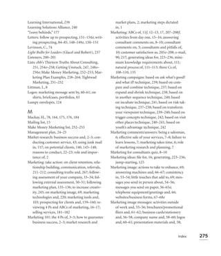Learning International, 239                            market plans, 2; marketing steps dictated
Learning Solutions Alliance, 240                       in, 1
“Leave behinds,” 177                                 Marketing: ABCs of, 11f, 12–15, 17, 207–208f;
Letters: follow up to prospecting, 151–154e; writ-     activities from day one, 15–16; answering
    ing prospecting, 84–85, 148–149e, 150–151          consultant comments on, 8–10; consultant
Levinson, C., 74                                       comments on, 5; consultants and pitfalls of,
Light Bulbs for Leaders (Glacel and Robert), 237       10; customer satisfaction as, 205e–208; e-mail,
Listeners, 200–201                                     90, 217; generating ideas for, 223–236; mini-
Lists: ebb’s Thirteen Truths About Consulting,         mum knowledge requirements about, 111;
    251, 254e–258; Getting Unstuck, 247, 248e–         natural process of, 111–113; three Cs of,
    250e; Make Money Marketing, 252–253; Mar-          108–110, 135
    keting Plan Examples, 258–264; Tightwad          Marketing campaigns: based on ask what’s good?
    Marketing, 251–252                                 and what if? technique, 239; based on com-
Littman, I., 8                                         pare and combine technique, 237; based on
Logos: marketing message sent by, 60–61; on            expand and shrink technique, 238; based on
    shirts, briefcases, portfolios, 83                 in another sequence technique, 240; based
Lumpy envelopes, 124                                   on incubate technique, 241; based on risk tak-
                                                       ing technique, 237–238; based on transform
M                                                      your viewpoint technique, 239–240; based on
Mackay, H., 78, 164, 175, 176, 184                     trigger concepts technique, 242; based on visit
Mailing list, 15                                       other places technique, 240–241; based on
Make Money Marketing list, 252–253                     youth’s advantage technique, 242
Management plan, 24–25                               Marketing comments/answers: being a salesman,
Market research: business success and, 2–3; con-       6; effective sale of your services, 7–8; failure to
  ducting customer service, 43; using junk mail        learn lessons, 7; marketing takes time, 6; role
  in, 117; on potential clients, 140, 145–148;         of marketing research and planning, 7
  reasons to conduct, 22–23; role and impor-         Marketing for consultants quiz, 8–10
  tance of, 2                                        Marketing ideas: ﬁle for, 16; generating, 223–236;
Marketing: take action: on client retention, rela-     jump-starting, 125
  tionship building, communication, referrals,       Marketing image: actions to take to enhance, 69;
  211–212; consulting truths and, 267; follow-         answering machines and, 66–67; consistency
  ing assessment of your company, 33–34; fol-          in, 53–54; little touches that add to, 69; mes-
  lowing external assessment, 50–51; following         sages you send in person about, 54–56;
  marketing plan, 135–136; to increase creativ-        messages you send on paper, 56–65e;
  ity, 245; on marketing image, 69; marketing          telephone equipment/greetings and, 66;
  technologies and, 220; marketing tools and,          websites/business forms, 67–68e
  103; prospecting for clients and, 159–160; re-     Marketing image messages: activities outside
  viewing 4 Ps and ABCs of marketing, 16–17;           of work and, 55–56; brochures/promotional
  selling services, 181–182                            ﬂiers and, 61–62; business cards/stationery
Marketing 101: the 4 Ps of, 3–5; how to guarantee      and, 56–58; company name and, 58–60; logos
  business success, 2–3; market research and           and, 60–61; presentation materials and, 58;


                                                                                                    Index    275
 