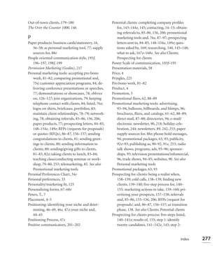Out-of-town clients, 179–180                          Potential clients: completing company proﬁles
The Over the Counter 1000, 146                           for, 143–144e, 145; contacting, 14–15; obtain-
                                                         ing referrals to, 85–86, 156, 206; promotional
P                                                        marketing tools and, 76e, 87–97; prospecting
Paper products: business cards/stationery, 16,           letters sent to, 84–85, 148–154e, 149e; ques-
   56–58; as personal marketing tool, 77; supply         tions asked by, 169; researching, 140, 145–148;
   sources for, 88e                                      what to ask, 167e–168e. See also Clients;
People oriented communication style, 195f,               Prospecting for clients
   196–197, 198f, 199                                 Power Scale of communication, 193f–195
Permission Marketing (Godin), 217                     Presentation materials, 58
Personal marketing tools: accepting pro bono          Price, 4
   work, 81–82; comparing promotional and,            Pringles, 225
   75e; customer appreciation programs, 84; de-       Pro bono work, 81–82
   livering conference presentations or speeches,     Product, 4
   77; demonstrations or showcases, 78; ebbvice       Promotion, 5
   on, 126–127; join organizations, 79; keeping       Promotional ﬂiers, 62, 88–89
   telephone contact with clients, 84; listed, 76e;   Promotional marketing tools: advertising,
   logos on shirts, briefcases, portfolios, 83;          93–94; balloons, billboards, and blimps, 96;
   maintain client relationships, 78–79; network-        brochures, ﬂiers, and catalogs, 61–62, 88–89;
   ing, 78; obtaining referrals, 85–86, 156, 206;        direct mail, 87–88; directories, 94; e-mail/
   paper products, 77; prospecting letters, 84–85,       electronic newsletter, 90, 218; holiday cele-
   148–154e, 149e; RFPs (requests for proposals)         bration, 244; newsletters, 89, 242, 253; paper
   or quotes (RFQs), 86–87, 156–157; sending             supply sources for, 88e; phone hold messages,
   congratulations to clients, 81; sending greet-        94; promotional packages, 63, 93; publicity,
   ings to clients, 80; sending information to           92e–93; publishing as, 90–92, 91e, 253; radio
   clients, 80; sending/giving gifts to clients,         talk shows, programs, ads, 95–96; sponsor-
   81–83, 82e; taking clients to lunch, 83–84;           ships, 95; television presentations/infomercial,
   teaching class/conducting seminar or work-            96; trade shows, 94–95; websites, 90. See also
   shop, 79–80, 253; telemarketing, 85. See also         Personal marketing tools
   Promotional marketing tools                        Promotional packages, 63, 93
Personal Preferences Chart, 34e                       Prospecting for clients: being a realist when,
Personal preferences, 33                                 158–159; cold calls, 138–139; ﬁnding new
Personality/marketing ﬁt, 125                            clients, 139–140; ﬁve-step process for, 140–
Personalizing forms, 67–68e                              155; marketing actions to take, 159–160; pri-
Peters, T., 7                                            oritizing your prospects, 157–158; referrals
Placement, 4–5                                           and, 85–86, 155–156, 206; RFPs (request for
Positioning: identifying your niche and deter-           proposals) and, 86–87, 156–157; as transition
   mining, 46–49, 46e, 47e; your niche and,              phase, 138. See also Clients; Potential clients
   44–45                                              Prospecting for clients process: ﬁve-steps listed,
Positioning Process, 47e                                 140–141e; results of, 155; step 1: identify
Positive communicators, 201–202                          twenty candidates, 141–142e, 143; step 2:


                                                                                                   Index    277
 