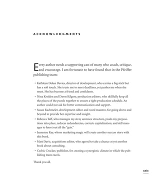 ACKNOWLEDGMENTS




E  very author needs a supporting cast of many who coach, critique,
   and encourage. I am fortunate to have found that in the Pfeiffer
publishing team:

 • Kathleen Dolan Davies, director of development, who carries a big stick but
   has a soft touch. She trusts me to meet deadlines, yet pushes me when she
   must. She has become a friend and conﬁdante.
 • Nina Kreiden and Dawn Kilgore, production editors, who skillfully keep all
   the pieces of the puzzle together to ensure a tight production schedule. An
   author could not ask for better communication and support.
 • Susan Rachmeler, development editor and word maestro, for going above and
   beyond to provide her expertise and insight.
 • Rebecca Taff, who manages my stray sentence structure, prods my preposi-
   tions into place, reduces redundancies, corrects capitalization, and still man-
   ages to ferret out all the “gets.”
 • Jeanenne Ray, whose marketing magic will create another success story with
   this book.
 • Matt Davis, acquisitions editor, who agreed to take a chance at yet another
   book about consulting.
 • Cedric Crocker, publisher, for creating a synergistic climate in which the pub-
   lishing team excels.

Thank you all.

                                                                                     xxix
 