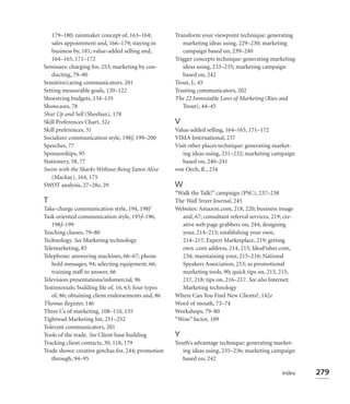 179–180; rainmaker concept of, 163–164;          Transform your viewpoint technique: generating
   sales appointment and, 166–179; staying in          marketing ideas using, 229–230; marketing
   business by, 181; value-added selling and,          campaign based on, 239–240
   164–165, 171–172                                 Trigger concepts technique: generating marketing
Seminars: charging for, 253; marketing by con-         ideas using, 233–235; marketing campaign
   ducting, 79–80                                      based on, 242
Sensitive/caring communicators, 201                 Trout, J., 45
Setting measurable goals, 120–122                   Trusting communicators, 202
Shoestring budgets, 134–135                         The 22 Immutable Laws of Marketing (Ries and
Showcases, 78                                          Trout), 44–45
Shut Up and Sell (Sheehan), 178
Skill Preferences Chart, 32e                        V
Skill preferences, 31                               Value-added selling, 164–165, 171–172
Socializer communication style, 198f, 199–200       VIMA International, 237
Speeches, 77                                        Visit other places technique: generating market-
Sponsorships, 95                                       ing ideas using, 231–232; marketing campaign
Stationery, 58, 77                                     based on, 240–241
Swim with the Sharks Without Being Eaten Alive      von Oech, R., 234
   (Mackay), 164, 175
SWOT analysis, 27–28e, 29                           W
                                                    “Walk the Talk!” campaign (PSC), 237–238
T                                                   The Wall Street Journal, 245
Take-charge communication style, 194, 198f          Websites: Amazon.com, 218, 220; business image
Task oriented communication style, 195f–196,          and, 67; consultant referral services, 219; cre-
   198f–199                                           ative web page grabbers on, 244; designing
Teaching classes, 79–80                               your, 214–215; establishing your own,
Technology. See Marketing technology                  214–217; Expert Marketplace, 219; getting
Telemarketing, 85                                     own .com address, 214, 215; IdeaFisher.com,
Telephone: answering machines, 66–67; phone           234; maintaining your, 215–216; National
   hold messages, 94; selecting equipment, 66;        Speakers Association, 253; as promotional
   training staff to answer, 66                       marketing tools, 90; quick tips on, 213, 215,
Television presentations/infomercial, 96              217, 218; tips on, 216–217. See also Internet;
Testimonials: building ﬁle of, 16, 63; four types     Marketing technology
   of, 86; obtaining client endorsements and, 86    Where Can You Find New Clients?, 142e
Thomas Register, 146                                Word of mouth, 73–74
Three Cs of marketing, 108–110, 135                 Workshops, 79–80
Tightwad Marketing list, 251–252                    “Wow” factor, 109
Tolerant communicators, 201
Tools of the trade. See Client base building        Y
Tracking client contacts, 30, 118, 179              Youth’s advantage technique: generating market-
Trade shows: creative gotchas for, 244; promotion      ing ideas using, 235–236; marketing campaign
   through, 94–95                                      based on, 242

                                                                                                 Index   279
 