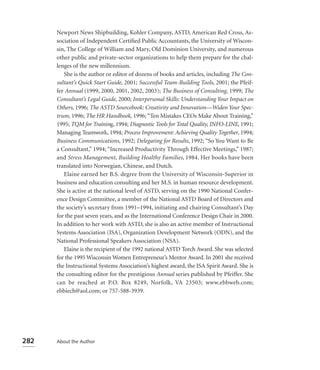 Newport News Shipbuilding, Kohler Company, ASTD, American Red Cross, As-
      sociation of Independent Certiﬁed Public Accountants, the University of Wiscon-
      sin, The College of William and Mary, Old Dominion University, and numerous
      other public and private-sector organizations to help them prepare for the chal-
      lenges of the new millennium.
         She is the author or editor of dozens of books and articles, including The Con-
      sultant’s Quick Start Guide, 2001; Successful Team-Building Tools, 2001; the Pfeif-
      fer Annual (1999, 2000, 2001, 2002, 2003); The Business of Consulting, 1999; The
      Consultant’s Legal Guide, 2000; Interpersonal Skills: Understanding Your Impact on
      Others, 1996; The ASTD Sourcebook: Creativity and Innovation—Widen Your Spec-
      trum, 1996; The HR Handbook, 1996; “Ten Mistakes CEOs Make About Training,”
      1995; TQM for Training, 1994; Diagnostic Tools for Total Quality, INFO-LINE, 1991;
      Managing Teamwork, 1994; Process Improvement: Achieving Quality Together, 1994;
      Business Communications, 1992; Delegating for Results, 1992; “So You Want to Be
      a Consultant,” 1994; “Increased Productivity Through Effective Meetings,” 1987;
      and Stress Management, Building Healthy Families, 1984. Her books have been
      translated into Norwegian, Chinese, and Dutch.
         Elaine earned her B.S. degree from the University of Wisconsin-Superior in
      business and education consulting and her M.S. in human resource development.
      She is active at the national level of ASTD, serving on the 1990 National Confer-
      ence Design Committee, a member of the National ASTD Board of Directors and
      the society’s secretary from 1991–1994, initiating and chairing Consultant’s Day
      for the past seven years, and as the International Conference Design Chair in 2000.
      In addition to her work with ASTD, she is also an active member of Instructional
      Systems Association (ISA), Organization Development Network (ODN), and the
      National Professional Speakers Association (NSA).
         Elaine is the recipient of the 1992 national ASTD Torch Award. She was selected
      for the 1995 Wisconsin Women Entrepreneur’s Mentor Award. In 2001 she received
      the Instructional Systems Association’s highest award, the ISA Spirit Award. She is
      the consulting editor for the prestigious Annual series published by Pfeiffer. She
      can be reached at P.O. Box 8249, Norfolk, VA 23503; www.ebbweb.com;
      ebbiech@aol.com; or 757-588-3939.




282   About the Author
 