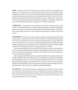 GAME A group activity that has the purpose of fostering team sprit and togetherness in
addition to the achievement of a pre-stated goal. Usually contrived—undertaking a desert
expedition, for example—this type of learning method offers an engaging means for participants
to demonstrate and practice business and interpersonal skills. Games are effective for team-
building and personal development mainly because the goal is subordinate to the process—
the means through which participants reach decisions, collaborate, communicate, and generate
trust and understanding. Games often engage teams in “friendly” competition.

ICEBREAKER A (usually) short activity designed to help participants overcome initial
anxiety in a training session and/or to acquaint the participants with one another. An icebreaker
can be a fun activity or can be tied to speciﬁc topics or training goals. While a useful tool in
itself, the icebreaker comes into its own in situations where tension or resistance exists within
a group.

INSTRUMENT A device used to assess, appraise, evaluate, describe, classify, and summarize
various aspects of human behavior. The term used to describe an instrument depends primarily
on its format and purpose. These terms include survey, questionnaire, inventory, diagnostic,
survey, and poll. Some uses of instruments include providing instrumental feedback to group
members, studying here-and-now processes or functioning within a group, manipulating group
composition, and evaluating outcomes of training and other interventions.
     Instruments are popular in the training and HR ﬁeld because, in general, more growth can
occur if an individual is provided with a method for focusing speciﬁcally on his or her own behav-
ior. Instruments also are used to obtain information that will serve as a basis for change and to
assist in workforce planning efforts.
     Paper-and-pencil tests still dominate the instrument landscape with a typical package com-
prising a facilitator’s guide, which offers advice on administering the instrument and interpreting
the collected data, and an initial set of instruments. Additional instruments are available
separately. Pfeiffer, though, is investing heavily in e-instruments. Electronic instrumentation
provides effortless distribution and, for larger groups particularly, offers advantages over paper-
and-pencil tests in the time it takes to analyze data and provide feedback.

LECTURETTE A short talk that provides an explanation of a principle, model, or process
that is pertinent to the participants’ current learning needs. A lecturette is intended to estab-
lish a common language bond between the trainer and the participants by providing a mutual
frame of reference. Use a lecturette as an introduction to a group activity or event, as an
interjection during an event, or as a handout.
 