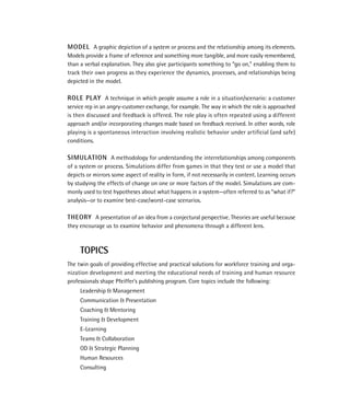 MODEL A graphic depiction of a system or process and the relationship among its elements.
Models provide a frame of reference and something more tangible, and more easily remembered,
than a verbal explanation. They also give participants something to “go on,” enabling them to
track their own progress as they experience the dynamics, processes, and relationships being
depicted in the model.

ROLE PLAY A technique in which people assume a role in a situation/scenario: a customer
service rep in an angry-customer exchange, for example. The way in which the role is approached
is then discussed and feedback is offered. The role play is often repeated using a different
approach and/or incorporating changes made based on feedback received. In other words, role
playing is a spontaneous interaction involving realistic behavior under artiﬁcial (and safe)
conditions.

SIMULATION A methodology for understanding the interrelationships among components
of a system or process. Simulations differ from games in that they test or use a model that
depicts or mirrors some aspect of reality in form, if not necessarily in content. Learning occurs
by studying the effects of change on one or more factors of the model. Simulations are com-
monly used to test hypotheses about what happens in a system—often referred to as “what if?”
analysis—or to examine best-case/worst-case scenarios.

THEORY A presentation of an idea from a conjectural perspective. Theories are useful because
they encourage us to examine behavior and phenomena through a different lens.



     TOPICS
The twin goals of providing effective and practical solutions for workforce training and orga-
nization development and meeting the educational needs of training and human resource
professionals shape Pfeiffer’s publishing program. Core topics include the following:
     Leadership & Management
     Communication & Presentation
     Coaching & Mentoring
     Training & Development
     E-Learning
     Teams & Collaboration
     OD & Strategic Planning
     Human Resources
     Consulting
 