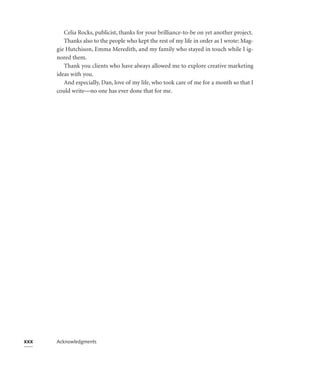 Celia Rocks, publicist, thanks for your brilliance-to-be on yet another project.
         Thanks also to the people who kept the rest of my life in order as I wrote: Mag-
      gie Hutchison, Emma Meredith, and my family who stayed in touch while I ig-
      nored them.
         Thank you clients who have always allowed me to explore creative marketing
      ideas with you.
         And especially, Dan, love of my life, who took care of me for a month so that I
      could write—no one has ever done that for me.




xxx   Acknowledgments
 