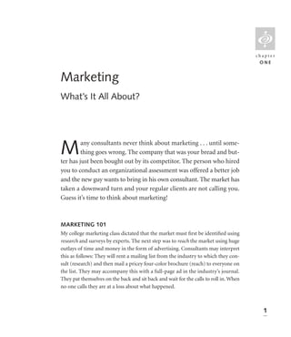 L
                                                                                       chapter
                                                                                        ONE


Marketing
What’s It All About?




M        any consultants never think about marketing . . . until some-
         thing goes wrong. The company that was your bread and but-
ter has just been bought out by its competitor. The person who hired
you to conduct an organizational assessment was offered a better job
and the new guy wants to bring in his own consultant. The market has
taken a downward turn and your regular clients are not calling you.
Guess it’s time to think about marketing!



MARKETING 101
My college marketing class dictated that the market must ﬁrst be identiﬁed using
research and surveys by experts. The next step was to reach the market using huge
outlays of time and money in the form of advertising. Consultants may interpret
this as follows: They will rent a mailing list from the industry to which they con-
sult (research) and then mail a pricey four-color brochure (reach) to everyone on
the list. They may accompany this with a full-page ad in the industry’s journal.
They pat themselves on the back and sit back and wait for the calls to roll in. When
no one calls they are at a loss about what happened.



                                                                                         1
 