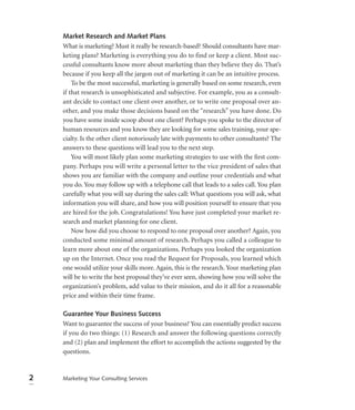 Market Research and Market Plans
    What is marketing? Must it really be research-based? Should consultants have mar-
    keting plans? Marketing is everything you do to find or keep a client. Most suc-
    cessful consultants know more about marketing than they believe they do. That’s
    because if you keep all the jargon out of marketing it can be an intuitive process.
        To be the most successful, marketing is generally based on some research, even
    if that research is unsophisticated and subjective. For example, you as a consult-
    ant decide to contact one client over another, or to write one proposal over an-
    other, and you make those decisions based on the “research” you have done. Do
    you have some inside scoop about one client? Perhaps you spoke to the director of
    human resources and you know they are looking for some sales training, your spe-
    cialty. Is the other client notoriously late with payments to other consultants? The
    answers to these questions will lead you to the next step.
        You will most likely plan some marketing strategies to use with the ﬁrst com-
    pany. Perhaps you will write a personal letter to the vice president of sales that
    shows you are familiar with the company and outline your credentials and what
    you do. You may follow up with a telephone call that leads to a sales call. You plan
    carefully what you will say during the sales call: What questions you will ask, what
    information you will share, and how you will position yourself to ensure that you
    are hired for the job. Congratulations! You have just completed your market re-
    search and market planning for one client.
        Now how did you choose to respond to one proposal over another? Again, you
    conducted some minimal amount of research. Perhaps you called a colleague to
    learn more about one of the organizations. Perhaps you looked the organization
    up on the Internet. Once you read the Request for Proposals, you learned which
    one would utilize your skills more. Again, this is the research. Your marketing plan
    will be to write the best proposal they’ve ever seen, showing how you will solve the
    organization’s problem, add value to their mission, and do it all for a reasonable
    price and within their time frame.

    Guarantee Your Business Success
    Want to guarantee the success of your business? You can essentially predict success
    if you do two things: (1) Research and answer the following questions correctly
    and (2) plan and implement the effort to accomplish the actions suggested by the
    questions.


2   Marketing Your Consulting Services
 