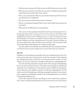 • What does your business do? What do you do well? What do you not do well?
 • What do your customers want? How do you ensure excelling at meeting their
   needs? How do you predict their future needs?
 • Who is your competition? What do you do better than they do? How do you
   stay ahead of your competition?
 • How do you keep yourself in front of your customers?
 • Where is your business heading? What is your vision? What do you need to do
   to get there?
 • What will you do differently once you get there?

    The answers to these questions should be found in your business plan. It is a
working document that you keep in front of you and your staff. When done
thoughtfully, it becomes your roadmap to success. It is also the precursor for your
marketing plan. If you have not completed a business plan, you will want to back
up and complete one before moving forward. If you need a format to follow, use
one of my earlier books, either The Business of Consulting or The Consultant’s Quick
Start Guide. Both provide guidance for writing a business plan.
    Alan Kay, author and consultant, has said that the best way to predict the future
is to invent it. Do you want to predict your success? This is the way to invent it.

The 4 Ps
Probably one of the things you remember from your marketing classes is the 4 Ps.
Product, price, placement, and promotion are the four elements of the marketing
mix. Manipulating them in the best way brings the greatest number of sales.
“Whoa!” you may say, “I don’t have a product to sell. How can marketing help me?”
   The 4 Ps were ﬁrst presented in an article titled “The Concept of the Marketing
Mix” in the Harvard Business Review. The author, Harvard professor Neil Borden,
coined the term “marketing mix” to describe the variety of different marketing el-
ements that must come together to produce an effective marketing plan. The 4 Ps
seem to work well for planning a marketing campaign for products such as tooth-
paste, computers, and Halloween masks. In the consulting business you will need
to expand the deﬁnition a bit.
   On the other hand, the fact that consulting is a service rather than a product is
not a reason to think marketing will not work. Just because your client doesn’t


                                                       Marketing: What’s It All About?   3
 