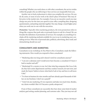 consulting? Whether you work alone or with other consultants, the service resides
within the people who are delivering it. Your services are inseparable from you.
   Another way to look at placement is where you complete the services. Do you
do all, some, or none of your work at the client’s place of business? This may af-
fect price in the market mix. For example, if you are an executive coach you may
charge one price for the time you spend in your ofﬁce compiling data, designing
questionnaires, and putting materials together. You may charge a much higher price
when you work one-to-one with the executives.

Promotion Typically when marketing products, the term promotion refers to
things like coupons that push sales or persuade buyers to ask for a brand. We can
broaden the deﬁnition of promotion of services. For example, in consulting it in-
cludes all the marketing methods available for you to use in marketing your con-
sulting services. What mix of personal sales, publicity, advertising, direct mail, and
telemarketing should you use?


CONSULTANTS AND MARKETING
Consultants in my workshop, So You Want to Be a Consultant, made the follow-
ing statements. How would you respond to these consultants?

 • “Marketing takes too long and it doesn’t work for consultants anyway!”
 • “I am not a salesman and I would never have become a consultant if I knew I
   had to market and sell!”
 • “Marketing? It’s a mystery to me. Isn’t that what big companies like Coca-Cola
   do; they have entire departments and they conduct research, do taste tests, and
   study the buyers’ habits to know what kind of ads to buy and how to sell more
   Coke.”
 • “I’ve been in business for nine months and have already spent thousands of dol-
   lars on my brochure. I don’t see a payoff.”
 • “I don’t do any marketing. It’s too expensive and takes too much time. Besides,
   my clients wouldn’t like it if I became a pushy salesperson.”

  If any of these consultants are successful, they have done some kind of market
analysis, goal setting, market planning, and customer sales. They just may not call



                                                        Marketing: What’s It All About?   5
 