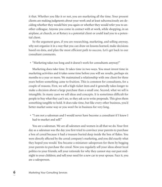 it that. Whether you like it or not, you are marketing all the time. Your present
    clients are making judgments about your work and at least subconsciously are de-
    ciding whether they would hire you again or whether they would refer you to an-
    other colleague. Anyone you come in contact with at work, while shopping, in an
    airplane, at church, or at Rotary is a potential client or could lead you to a poten-
    tial client.
        So the argument goes, if you are researching, marketing, and selling anyway,
    why not organize it in a way that you can draw on lessons learned, make decisions
    based on data, and plan the most efficient path to success. Let’s get back to our
    consultant comments.

     • “Marketing takes too long and it doesn’t work for consultants anyway!”

       Marketing does take time. It takes time in two ways. You must invest time in
    marketing activities and it takes some time before you will see results, perhaps six
    months to a year or more. We maintained a relationship with one client for three
    years before something came to fruition. This is common for consultants, for a
    couple of reasons. First, we sell a high-ticket item and it generally takes longer to
    make a decision about a large purchase than a small one. Second, what we sell is
    intangible. In many cases we sell ideas and concepts. It is sometimes difﬁcult for
    people to buy what they can’t see, so they ask us to write proposals. This gives them
    something tangible to hold. It does take time, but like every other business, you’d
    better market some way or you won’t be in business for very long.

     • “I am not a salesman and I would never have become a consultant if I knew I
       had to market and sell!”

       You are a salesman. We are all salesmen and women in all that we do. Your ﬁrst
    day as a salesman was the day you ﬁrst tried to convince your parents to purchase
    a box of cereal because it had a treasure buried deep inside the box of ﬂakes. You
    were directly affected by the cereal company’s marketing, and you did exactly what
    they hoped you would. You became a miniature salesperson for them by begging
    your parents to purchase the cereal. Now you regularly sell your ideas about local
    politics to your friends; sell your rationale for why they cannot stay out past mid-
    night to your children; and sell your need for a new car to your spouse. Face it, you
    are a salesperson.



6   Marketing Your Consulting Services
 