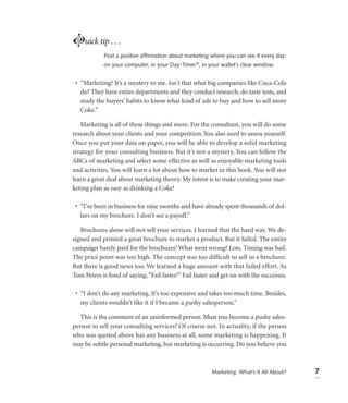 Luick tip . . .
            Post a positive afﬁrmation about marketing where you can see it every day:
            on your computer, in your Day-Timer ®, in your wallet’s clear window.


 • “Marketing? It’s a mystery to me. Isn’t that what big companies like Coca-Cola
   do? They have entire departments and they conduct research, do taste tests, and
   study the buyers’ habits to know what kind of ads to buy and how to sell more
   Coke.”

   Marketing is all of these things and more. For the consultant, you will do some
research about your clients and your competition. You also need to assess yourself.
Once you put your data on paper, you will be able to develop a solid marketing
strategy for your consulting business. But it’s not a mystery. You can follow the
ABCs of marketing and select some effective as well as enjoyable marketing tools
and activities. You will learn a lot about how to market in this book. You will not
learn a great deal about marketing theory. My intent is to make creating your mar-
keting plan as easy as drinking a Coke!

 • “I’ve been in business for nine months and have already spent thousands of dol-
   lars on my brochure. I don’t see a payoff.”

   Brochures alone will not sell your services. I learned that the hard way. We de-
signed and printed a great brochure to market a product. But it failed. The entire
campaign barely paid for the brochures! What went wrong? Lots. Timing was bad.
The price point was too high. The concept was too difﬁcult to sell in a brochure.
But there is good news too. We learned a huge amount with that failed effort. As
Tom Peters is fond of saying, “Fail faster!” Fail faster and get on with the successes.

 • “I don’t do any marketing. It’s too expensive and takes too much time. Besides,
   my clients wouldn’t like it if I became a pushy salesperson.”

   This is the comment of an uninformed person. Must you become a pushy sales-
person to sell your consulting services? Of course not. In actuality, if the person
who was quoted above has any business at all, some marketing is happening. It
may be subtle personal marketing, but marketing is occurring. Do you believe you



                                                        Marketing: What’s It All About?   7
 