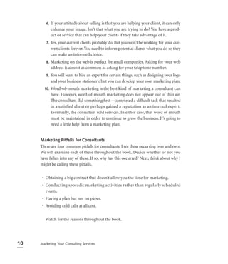 6.   If your attitude about selling is that you are helping your client, it can only
             enhance your image. Isn’t that what you are trying to do? You have a prod-
             uct or service that can help your clients if they take advantage of it.
        7.   Yes, your current clients probably do. But you won’t be working for your cur-
             rent clients forever. You need to inform potential clients what you do so they
             can make an informed choice.
        8.   Marketing on the web is perfect for small companies. Asking for your web
             address is almost as common as asking for your telephone number.
        9.   You will want to hire an expert for certain things, such as designing your logo
             and your business stationery, but you can develop your own marketing plan.
       10.   Word-of-mouth marketing is the best kind of marketing a consultant can
             have. However, word-of-mouth marketing does not appear out of thin air.
             The consultant did something ﬁrst—completed a difﬁcult task that resulted
             in a satisfied client or perhaps gained a reputation as an internal expert.
             Eventually, the consultant sold services. In either case, that word of mouth
             must be maintained in order to continue to grow the business. It’s going to
             need a little help from a marketing plan.


     Marketing Pitfalls for Consultants
     There are four common pitfalls for consultants. I see these occurring over and over.
     We will examine each of these throughout the book. Decide whether or not you
     have fallen into any of these. If so, why has this occurred? Next, think about why I
     might be calling these pitfalls.


      • Obtaining a big contract that doesn’t allow you the time for marketing.
      • Conducting sporadic marketing activities rather than regularly scheduled
        events.
      • Having a plan but not on paper.
      • Avoiding cold calls at all cost.


        Watch for the reasons throughout the book.




10   Marketing Your Consulting Services
 