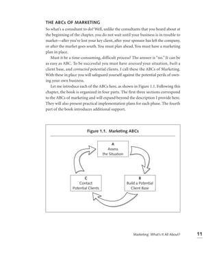 THE ABCs OF MARKETING
So what’s a consultant to do? Well, unlike the consultants that you heard about at
the beginning of the chapter, you do not wait until your business is in trouble to
market—after you’ve lost your key client, after your sponsor has left the company,
or after the market goes south. You must plan ahead. You must have a marketing
plan in place.
   Must it be a time-consuming, difficult process? The answer is “no.” It can be
as easy as ABC. To be successful you must have assessed your situation, built a
client base, and contacted potential clients. I call these the ABCs of Marketing.
With these in place you will safeguard yourself against the potential perils of own-
ing your own business.
   Let me introduce each of the ABCs here, as shown in Figure 1.1. Following this
chapter, the book is organized in four parts. The first three sections correspond
to the ABCs of marketing and will expand beyond the description I provide here.
They will also present practical implementation plans for each phase. The fourth
part of the book introduces additional support.




                         Figure 1.1. Marketing ABCs


                                          A
                                       Assess
                                    the Situation




                       C                                    B
                    Contact                         Build a Potential
                Potential Clients                     Client Base




                                                        Marketing: What’s It All About?   11
 