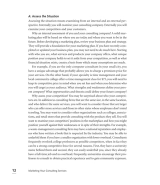 A: Assess the Situation
     Assessing the situation means examining from an internal and an external per-
     spective. Internally you will examine your consulting company. Externally you will
     examine your competition and your customers.
        Why an internal assessment of you and your consulting company? A solid mar-
     keting plan will be based on where you are today and where you want to be in the
     future. Before developing a marketing plan, review your business plan and strategy.
     They will provide a foundation for your marketing plan. If you have recently com-
     pleted or updated your business plan, you may not need to do much here. Starting
     with who you are, what services and products your company offers, what unique
     position your company holds to set it aside from your competition, as well as what
     ﬁnancial situation exists, creates a basis from which many assumptions are made.
        For example, if you are the only computer consultant in your small city, you
     have a unique advantage that probably allows you to charge a premium price for
     your services. On the other hand, if your specialty is time management and your
     local community college offers a time management class for $75, you will need to
     keep its competitive price in mind when you set fees and when you determine who
     you will target as your audience. What strengths and weaknesses deﬁne your pres-
     ent company? What opportunities and threats could deﬁne your future company?
        Why assess your competition? You may be surprised about who your competi-
     tors are. In addition to consulting ﬁrms that are the same size, in the same location,
     and who deliver the same services, you will want to consider those that are larger
     who can offer more services and those in other states whose employees don’t mind
     traveling. You may want to consider other organizations such as colleges, associa-
     tions, and retail stores that provide consulting with the products they sell. You will
     want to examine your competitors’ positions in the marketplace and how you might
     position yourself against their weaknesses or in spite of their strengths. For example,
     a waste-management consulting ﬁrm may have a national reputation and employ-
     ees who have written a book that is respected by the industry. You may be able to
     underbid them if you have a smaller organization with lower overhead. Consultants
     frequently overlook college professors as possible competitors, when in fact they
     can be a strong competitive force for several reasons. First, they have a university
     name behind them and second, they can easily underbid you, since they already
     have a full-time job and no overhead. Frequently, universities encourage their pro-
     fessors to consult to obtain practical experience and to gain community exposure.



12   Marketing Your Consulting Services
 