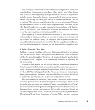 Why assess your customers? You will want to assess your present as well as your
potential clients. Examine your present clients. Where are they now? Where do they
want to be? And how can you help them get there? What services do they use now
and what services do you offer that they have not utilized? Is there some opportu-
nity for cross-selling? For taking your services to another department? Look for
new clients. Who is in your geographic area that you have not contacted? Perhaps
you have been reluctant to call on the larger companies in your area. What can you
offer them? If you focus on a speciﬁc industry, have you marketed to all the com-
panies in the industry? How about related industries? An assessment will remind
you of the many marketing opportunities available to you.
   After completing an internal and external assessment of your ﬁrm, your com-
petition, and your clients, you will want to assess the messages you are already send-
ing to clients and potential clients. The message is your image or what the client
sees and hears from you already. It is important that the image be clear and consis-
tent. Your assessment provides the input you will need to build a strong client base.

B: Build a Potential Client Base
Building a potential client base will require that you complete three key actions.
First, you will analyze the data you gathered in the Assessment Phase. Second, you
will develop a marketing plan. Third, you will target and identify speciﬁc clients
or groups of clients. This phase can be a lot of work. It can also be confusing. But
it is also exciting.
    It is a lot of work because you will analyze what you learned in the Assessment
Phase to determine which clients you should target. You cannot pursue every po-
tential client in the universe, so you will need to make difficult decisions to nar-
row the ﬁeld. Put everything you learned in Phase A about you and your company,
about your competitors, and about your potential clients in the mix. Then begin
to look for the opportunities. The analysis will lead you to the answer.
    This phase can also be confusing. Unless you are a marketing major, you may
have many questions about all the marketing tools available to you. What’s the dif-
ference between advertising and publicity? What are promotional activities? What’s
the relationship between PR, publicity, and a press release? What’s a media blitz and
do you need one? Is there a marketing mix that’s best for consultants? Should you
buy a mailing list? What about a brochure? Business cards? Pricing? Direct mail?
Telemarketing? Trade shows? Or does any of it matter? There are many marketing



                                                        Marketing: What’s It All About?   13
 