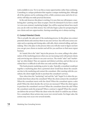 tools available to you. Try to see this as many opportunities rather than confusing.
     Consulting is a unique profession that requires a unique marketing plan. Although
     all of the options can be confusing at ﬁrst, a little common sense and a lot of cre-
     ativity will help you make practical decisions.
         In the end, however, this phase is exciting. It is now that you will prepare a mar-
     keting plan—putting your ideas on paper. Don’t be dismayed if you have a small
     (or even non-existent) marketing budget. You will be surprised about how much
     you can do with very little money. You will also begin a plan for prospecting for
     new clients and new opportunities. Starting something new is always exciting.

     C: Contact Potential Clients
     This is actually the sales part of the marketing process. In this phase you contact
     potential clients and convince them to use your services. You will come across con-
     cepts such as opening and closing sales, cold calls, client-centered selling, and rain-
     making. This is the place in the process when you will also want to ﬁgure out how
     you can get your clients to market and sell for you and how to find more repeat
     business.
        As I stated, this is the “sales” step in the process. In a sense, selling is the culmi-
     nation of the marketing process when you are increasing work with present clients
     and convincing new clients to use your services. The words “sales” and “market-
     ing” are often linked. They are separate and distinct activities, and yet they are so
     related that it is difﬁcult to tell when one ends and the other begins.
        This book presents marketing as prior to sales. Typically a consultant would put
     together a marketing plan; then a potential client would hear about the consult-
     ant due to the marketing and contact the consultant. After meeting with the con-
     sultant, the client might decide to purchase the consultant’s services.
        Now when does the “marketing” end and the “sale” begin? Is it when the po-
     tential client hears about the consultant? When the client contacts the consultant?
     When the consultant meets with the client? When the consultant opens a sales
     pitch? When the client decides the services are necessary? When the client agrees
     to purchase the consultant’s services? When the consultant closes the sale? When
     the consultant sends the proposal? When a contract is signed? When the consult-
     ant delivers the services? When the client writes the check? It could be any of these.
     For a consultant, these actions may occur over several weeks. For larger sales, the
     actions may even occur over several months.



14   Marketing Your Consulting Services
 