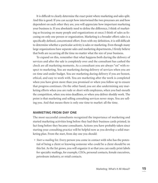 It is difﬁcult to clearly determine the exact point where marketing and sales split.
And this is good. If you can accept how intertwined the two processes are and how
dependent on each other they are, you will appreciate how important marketing
your business is. If you absolutely need to deﬁne the difference, I think of market-
ing as focusing on many people and organizations at once; I think of sales as fo-
cusing on only one person or organization. Marketing is a broader effort; sales is a
speciﬁcally deﬁned, concentrated effort. Even with my deﬁnition, it is still difﬁcult
to determine whether a particular activity is sales or marketing. Even though many
large organizations have separate sales and marketing departments, I ﬁrmly believe
that both are occurring all the time no matter what the size of your business.
   To expand on this, remember that what happens both during the delivery of
services and after the sale is completely over and the consultant has cashed the
check are all marketing moments. As a consultant you are always “on” with re-
spect to marketing. You are marketing during delivery of services when you are
on time and under budget. You are marketing during delivery if you are honest,
ethical, and easy to work with. You are marketing after the work is completed
when you have given more than you promised or when you follow up to ensure
that progress continues. On the other hand, you are also undermining any mar-
keting efforts when you are rude or short with employees, when you bad-mouth
the competition, when you miss deadlines, or when you deliver shoddy work. The
point is that marketing and selling consulting services never stops. You are sell-
ing you. And that means there is only one time to market: all the time.


MARKETING FROM DAY ONE
The most successful consultants recognized the importance of marketing and
started marketing activities long before they had their business cards printed, in
fact long before they became consultants. Actions you have probably taken since
starting your consulting practice will be helpful now as you develop a solid mar-
keting plan. From the start, from day one you should:

 • Start a mailing list. Every person you come in contact with who has the poten-
   tial of being a client or knowing someone who could be a client should be on
   this list. As the list grows, you will organize it so that you can easily print labels
   for specialty mailings, for example, CEOs, personal contacts, female executives,
   petroleum industry, or retail contacts.



                                                         Marketing: What’s It All About?    15
 