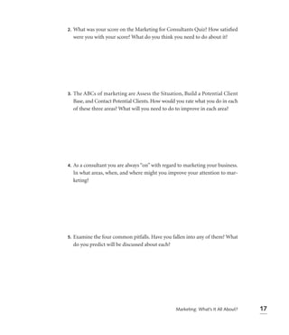 2.   What was your score on the Marketing for Consultants Quiz? How satisﬁed
     were you with your score? What do you think you need to do about it?




3.   The ABCs of marketing are Assess the Situation, Build a Potential Client
     Base, and Contact Potential Clients. How would you rate what you do in each
     of these three areas? What will you need to do to improve in each area?




4.   As a consultant you are always “on” with regard to marketing your business.
     In what areas, when, and where might you improve your attention to mar-
     keting?




5.   Examine the four common pitfalls. Have you fallen into any of them? What
     do you predict will be discussed about each?




                                                   Marketing: What’s It All About?   17
 