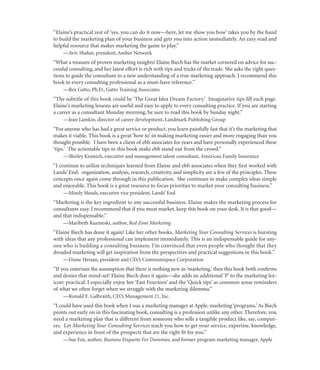 “Elaine’s practical zest of ‘yes, you can do it now—here, let me show you how’ takes you by the hand
to build the marketing plan of your business and gets you into action immediately. An easy read and
helpful resource that makes marketing the game to play.”
    —Aviv Shahar, president, Amber Network
“What a treasure of proven marketing insights! Elaine Biech has the market cornered on advice for suc-
cessful consulting, and her latest effort is rich with tips and tricks of the trade. She asks the right ques-
tions to guide the consultant to a new understanding of a true marketing approach. I recommend this
book to every consulting professional as a must-have reference.”
    —Rex Gatto, Ph.D., Gatto Training Associates
“The subtitle of this book could be ‘The Great Idea Dream Factory.’ Imaginative tips ﬁll each page.
Elaine’s marketing lessons are useful and easy to apply to every consulting practice. If you are starting
a career as a consultant Monday morning, be sure to read this book by Sunday night.”
    —Jean Lamkin, director of career development, Landmark Publishing Group
“For anyone who has had a great service or product, you learn painfully fast that it’s the marketing that
makes it viable. This book is a great ‘how to’ in making marketing easier and more engaging than you
thought possible. I have been a client of ebb associates for years and have personally experienced these
‘tips.’ The actionable tips in this book make ebb stand out from the crowd.”
    —Shirley Krsinich, executive and management talent consultant, American Family Insurance
“I continue to utilize techniques learned from Elaine and ebb associates when they ﬁrst worked with
Lands’ End: organization, analysis, research, creativity, and simplicity are a few of the principles. These
concepts once again come through in this publication. She continues to make complex ideas simple
and enjoyable. This book is a great resource to focus priorities to market your consulting business.”
    —Mindy Meads, executive vice president, Lands’ End
“Marketing is the key ingredient to any successful business. Elaine makes the marketing process for
consultants easy. I recommend that if you must market, keep this book on your desk. It is that good—
and that indispensable.”
    —Maribeth Kuzmeski, author, Red Zone Marketing
“Elaine Biech has done it again! Like her other books, Marketing Your Consulting Services is bursting
with ideas that any professional can implement immediately. This is an indispensable guide for any-
one who is building a consulting business. I’m convinced that even people who thought that they
dreaded marketing will get inspiration from the perspectives and practical suggestions in this book.”
    —Diane Hessan, president and CEO, Communispace Corporation
“If you entertain the assumption that there is nothing new in ‘marketing,’ then this book both conﬁrms
and denies that mind-set! Elaine Biech does it again—she adds an additional ‘P’ to the marketing lex-
icon: practical. I especially enjoy her ‘Fast Fourteen’ and the ‘Quick tips’ as common sense reminders
of what we often forget when we struggle with the marketing dilemma.”
    —Ronald E. Galbraith, CEO, Management 21, Inc.
“I could have used this book when I was a marketing manager at Apple, marketing ‘programs.’ As Biech
points out early on in this fascinating book, consulting is a profession unlike any other. Therefore, you
need a marketing plan that is different from someone who sells a tangible product like, say, comput-
ers. Let Marketing Your Consulting Services teach you how to get your service, expertise, knowledge,
and experience in front of the prospects that are the right ﬁt for you.”
    —Sue Fox, author, Business Etiquette For Dummies, and former program marketing manager, Apple
 