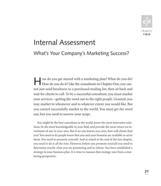 L
                                                                                       chapter
                                                                                        TWO


Internal Assessment
What’s Your Company’s Marketing Success?




H     ow do you get started with a marketing plan? What do you do?
      How do you do it? Like the consultants in Chapter One, you can-
not just send brochures to a purchased mailing list, then sit back and
wait for clients to call. To be a successful consultant, you must market
your services—getting the word out to the right people. Granted, you
may market to whomever and to whatever extent you would like. But
you cannot successfully market to the world. You must get the word
out, but you need to narrow your scope.

   You might be the best consultant in the world, know the most innovative solu-
tions, be the most knowledgeable in your ﬁeld, and provide the most return on in-
vestment of any in your area. But if no one knows you exist, how will clients ﬁnd
you? You need to let people know that you and your business are available to serve
them. You need to promote yourself. And as stated at the end of the last chapter,
you need to do it all the time. However, before you promote yourself you need to
determine exactly what you are promoting and to whom. You have established a
strategy in your business plan. It is time to reassess that strategy now from a mar-
keting perspective.




                                                                                         21
 