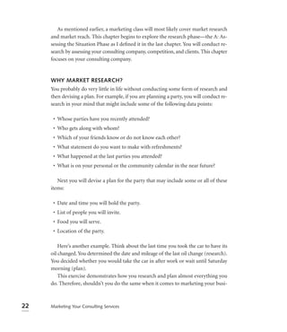 As mentioned earlier, a marketing class will most likely cover market research
     and market reach. This chapter begins to explore the research phase—the A: As-
     sessing the Situation Phase as I deﬁned it in the last chapter. You will conduct re-
     search by assessing your consulting company, competition, and clients. This chapter
     focuses on your consulting company.


     WHY MARKET RESEARCH?
     You probably do very little in life without conducting some form of research and
     then devising a plan. For example, if you are planning a party, you will conduct re-
     search in your mind that might include some of the following data points:

      • Whose parties have you recently attended?
      • Who gets along with whom?
      • Which of your friends know or do not know each other?
      • What statement do you want to make with refreshments?
      • What happened at the last parties you attended?
      • What is on your personal or the community calendar in the near future?

        Next you will devise a plan for the party that may include some or all of these
     items:

      • Date and time you will hold the party.
      • List of people you will invite.
      • Food you will serve.
      • Location of the party.

         Here’s another example. Think about the last time you took the car to have its
     oil changed. You determined the date and mileage of the last oil change (research).
     You decided whether you would take the car in after work or wait until Saturday
     morning (plan).
         This exercise demonstrates how you research and plan almost everything you
     do. Therefore, shouldn’t you do the same when it comes to marketing your busi-



22   Marketing Your Consulting Services
 