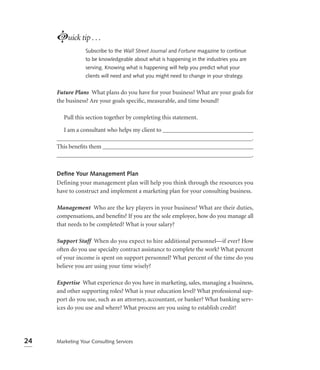 Luick tip . . .
                 Subscribe to the Wall Street Journal and Fortune magazine to continue
                 to be knowledgeable about what is happening in the industries you are
                 serving. Knowing what is happening will help you predict what your
                 clients will need and what you might need to change in your strategy.


     Future Plans What plans do you have for your business? What are your goals for
     the business? Are your goals speciﬁc, measurable, and time bound?

        Pull this section together by completing this statement.

       I am a consultant who helps my client to ______________________________
     _________________________________________________________________.
     This beneﬁts them __________________________________________________
     _________________________________________________________________.


     Deﬁne Your Management Plan
     Defining your management plan will help you think through the resources you
     have to construct and implement a marketing plan for your consulting business.

     Management Who are the key players in your business? What are their duties,
     compensations, and beneﬁts? If you are the sole employee, how do you manage all
     that needs to be completed? What is your salary?

     Support Staff When do you expect to hire additional personnel—if ever? How
     often do you use specialty contract assistance to complete the work? What percent
     of your income is spent on support personnel? What percent of the time do you
     believe you are using your time wisely?

     Expertise What experience do you have in marketing, sales, managing a business,
     and other supporting roles? What is your education level? What professional sup-
     port do you use, such as an attorney, accountant, or banker? What banking serv-
     ices do you use and where? What process are you using to establish credit?




24   Marketing Your Consulting Services
 