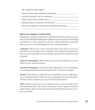 My management plan suggests:

 • Amount of time I have available for marketing is ________________________.
 • Amount of expertise I have for marketing is ____________________________.
 • Other expertise I have available to me is _______________________________.
 • Kind and amount of expertise I will call upon is _________________________.
 • Ideas for managing the time required to implement marketing: _____________
   _______________________________________________________________.


Deﬁne Your Company’s Customer Base
Deﬁning your company’s customer base will clarify the kind of customers you now
serve. You should begin thinking about whether you have limited yourself through
size, industry, or scope of work. You will want to think outside these parameters
when you create a new marketing plan for your consulting business.

Companies Who are your current customers? How many clients do you serve
now? Who are you serving in those companies? Which departments and/or divi-
sions are you serving? Who are your potential customers? How satisﬁed are your
customers?

Corporate Demographics What is the size of each of the companies you serve?
Where are your customers located?

Customer Demographics At what level of the organization are you working? Are
you working with individuals, teams, departments, or the entire company?

Industry What industry or industries are you targeting? Are you in a stable, grow-
ing, or declining industry? What is the primary geographic location of the indus-
try? How are the companies you serve perceived in their industry?

Future What is occurring now or is expected to occur in the future that will af-
fect your business? How will it affect your business? Is this a negative or a positive
change? What is the size of the entire potential market? What percent do you ex-
pect to penetrate?




                        Internal Assessment: What’s Your Company’s Marketing Success?    25
 