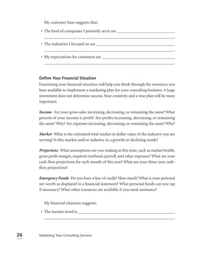 My customer base suggests that:

      • The kind of companies I presently serve are ____________________________
        _______________________________________________________________.
      • The industries I focused on are ______________________________________
        _______________________________________________________________.
      • My expectations for customers are ___________________________________
        _______________________________________________________________.


     Deﬁne Your Financial Situation
     Examining your ﬁnancial situation will help you think through the resources you
     have available to implement a marketing plan for your consulting business. A large
     investment does not determine success. Your creativity and a wise plan will be more
     important.

     Income Are your gross sales increasing, decreasing, or remaining the same? What
     percent of your income is proﬁt? Are proﬁts increasing, decreasing, or remaining
     the same? Why? Are expenses increasing, decreasing, or remaining the same? Why?

     Market What is the estimated total market in dollar value of the industry you are
     serving? Is this market and/or industry in a growth or declining mode?

     Projections What assumptions are you making at this time, such as market health,
     gross proﬁt margin, required overhead, payroll, and other expenses? What are your
     cash-ﬂow projections for each month of this year? What are your three-year cash-
     ﬂow projections?

     Emergency Funds Do you have a line of credit? How much? What is your personal
     net worth as displayed in a ﬁnancial statement? What personal funds can you tap
     if necessary? What other resources are available if you need assistance?


        My ﬁnancial situation suggests:

      • The income trend is _______________________________________________
        _______________________________________________________________.



26   Marketing Your Consulting Services
 