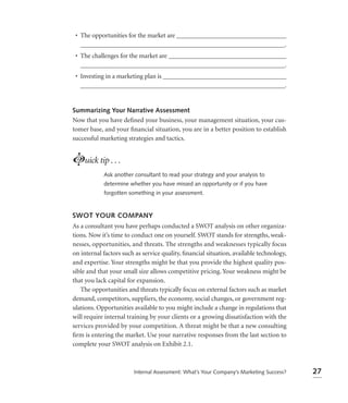 • The opportunities for the market are __________________________________
   _______________________________________________________________.
 • The challenges for the market are ____________________________________
   _______________________________________________________________.
 • Investing in a marketing plan is ______________________________________
   _______________________________________________________________.


Summarizing Your Narrative Assessment
Now that you have deﬁned your business, your management situation, your cus-
tomer base, and your ﬁnancial situation, you are in a better position to establish
successful marketing strategies and tactics.


Luick tip . . .
            Ask another consultant to read your strategy and your analysis to
            determine whether you have missed an opportunity or if you have
            forgotten something in your assessment.



SWOT YOUR COMPANY
As a consultant you have perhaps conducted a SWOT analysis on other organiza-
tions. Now it’s time to conduct one on yourself. SWOT stands for strengths, weak-
nesses, opportunities, and threats. The strengths and weaknesses typically focus
on internal factors such as service quality, ﬁnancial situation, available technology,
and expertise. Your strengths might be that you provide the highest quality pos-
sible and that your small size allows competitive pricing. Your weakness might be
that you lack capital for expansion.
   The opportunities and threats typically focus on external factors such as market
demand, competitors, suppliers, the economy, social changes, or government reg-
ulations. Opportunities available to you might include a change in regulations that
will require internal training by your clients or a growing dissatisfaction with the
services provided by your competition. A threat might be that a new consulting
ﬁrm is entering the market. Use your narrative responses from the last section to
complete your SWOT analysis on Exhibit 2.1.



                        Internal Assessment: What’s Your Company’s Marketing Success?    27
 
