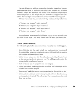 The most difﬁcult part will be to remain objective during this analysis. You may
ask a colleague to spend an afternoon challenging you to complete each section of
the SWOT analysis. The two of you may want to use a creativity technique to gain
another perspective. Try this: Imagine that your business is actually your own com-
petitor. How would you view your business from a competitor’s vantage point?
   Whatever process you select, answer the following questions about your business:

   1.   What are your company’s major strengths?
   2.   What are your company’s major weaknesses?
   3.   What are your company’s major opportunities?
   4.   What are your company’s major threats?

   Summarize these responses and prioritize the top two to four factors in each
area. Hold these to use as a part of the analysis you will conduct in Chapter Five.


OTHER DATA REQUIRED
You will want to gather other data as a resource as you design your marketing plans.

 • Gather historical data that might include why you formed your business and
   the philosophical perspective on which it was based. This will help to position
   your business against your competition.
 • List the income and expense data that deﬁnes the proﬁtability of each of your
   services and products for the last year or two. This will help you determine the
   most proﬁtable focus for your business.
 • Break down your sales by geographic area and company.
 • Outline your present marketing plans and the results. This will help you decide
   what has worked best in the past.
 • Gather cost of marketing projects you completed during the past year or two.
 • Gather customer comment cards, training evaluations, letters of endorsement,
   or other customer feedback. This will explain what your customers like most
   about your services.




                        Internal Assessment: What’s Your Company’s Marketing Success?   29
 