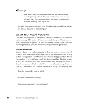 Luick tip . . .
                 One of the easiest and fastest measures of the effectiveness of your
                 marketing strategy is to ask all new contacts how they heard about your
                 company. Track the responses, and soon you will see trends about the
                 strongest marketing paths to your door.


      • Ask your employees or colleagues about their views of trends and how well you
        are meeting the needs of the marketplace.


     CLARIFY YOUR PRESENT PREFERENCES
     One of the reasons you are an entrepreneur is that your preferences can guide your
     business strategy. This section will assist you to clarify the type of clients and busi-
     ness you would like to acquire. The three activities will provide clarity about your
     business preferences, your skill preferences, and your personal preferences.

     Business Preferences
     You may change your marketing strategy in the next phase, but for now you will
     probably want to clarify the business preferences that have deﬁned your strategy
     to date. These questions should provide you with your strategy deﬁnition. Answer
     the questions to the best of your knowledge. If you do not have deﬁnitive answers
     at this time, simply jot down what you believe has been behind your choices to
     date. Your responses will help you clarify how you have been thinking about your
     preferred client base—even if it hasn’t been declared in a speciﬁc marketing plan.

      • Describe your market niche in detail.


      • Where is your business heading?


      • What size companies do you want to serve?




30   Marketing Your Consulting Services
 