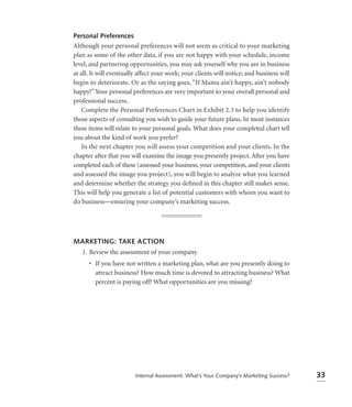 Personal Preferences
Although your personal preferences will not seem as critical to your marketing
plan as some of the other data, if you are not happy with your schedule, income
level, and partnering opportunities, you may ask yourself why you are in business
at all. It will eventually affect your work; your clients will notice; and business will
begin to deteriorate. Or as the saying goes, “If Mama ain’t happy, ain’t nobody
happy!” Your personal preferences are very important to your overall personal and
professional success.
    Complete the Personal Preferences Chart in Exhibit 2.3 to help you identify
those aspects of consulting you wish to guide your future plans. In most instances
these items will relate to your personal goals. What does your completed chart tell
you about the kind of work you prefer?
    In the next chapter you will assess your competition and your clients. In the
chapter after that you will examine the image you presently project. After you have
completed each of these (assessed your business, your competition, and your clients
and assessed the image you project), you will begin to analyze what you learned
and determine whether the strategy you deﬁned in this chapter still makes sense.
This will help you generate a list of potential customers with whom you want to
do business—ensuring your company’s marketing success.




MARKETING: TAKE ACTION
 1. Review the assessment of your company.
      • If you have not written a marketing plan, what are you presently doing to
        attract business? How much time is devoted to attracting business? What
        percent is paying off? What opportunities are you missing?




                         Internal Assessment: What’s Your Company’s Marketing Success?     33
 