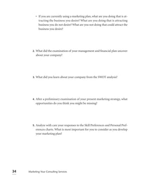 • If you are currently using a marketing plan, what are you doing that is at-
               tracting the business you desire? What are you doing that is attracting
               business you do not desire? What are you not doing that could attract the
               business you desire?




        2.   What did the examination of your management and ﬁnancial plan uncover
             about your company?




        3.   What did you learn about your company from the SWOT analysis?




        4.   After a preliminary examination of your present marketing strategy, what
             opportunities do you think you might be missing?




        5.   Analyze with care your responses to the Skill Preferences and Personal Pref-
             erences charts. What is most important for you to consider as you develop
             your marketing plan?




34   Marketing Your Consulting Services
 