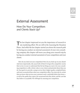 L
                                                                                         chapter
                                                                                         THREE


External Assessment
How Do Your Competitors
and Clients Stack Up?




T    he last chapter impressed on you the importance of research to
     any marketing effort. We are still in the Assessing the Situation
Phase. And while the last chapter started you down the research path
by having you conduct an internal assessment of your own consult-
ing company, this chapter will move you along your research trip by
having you conduct external assessment of your competition and your
clients.

   How do you check out your competition? How do you check up on your clients?
And more importantly, why assess both of them? Living in the competitive society
that we do, it is easy to understand that the last thing you want is for your consult-
ing competitors to offer a better value to your clients and potential clients than you
do. Your goal is to provide a unique service that is higher quality, completed faster,
and more economical than what your competition offers. You must also be certain
that you know what services your customers need—preferably before they know—
as well as the quality they expect, the turnaround time they desire, and the cost that
they believe is acceptable. We will begin by assessing your competition.



                                                                                           37
 