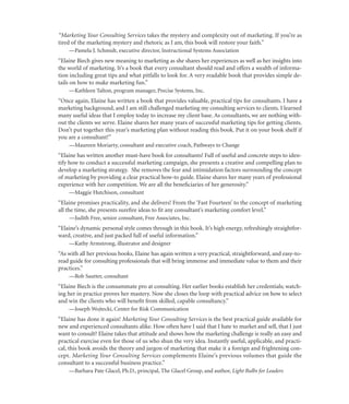 “Marketing Your Consulting Services takes the mystery and complexity out of marketing. If you’re as
tired of the marketing mystery and rhetoric as I am, this book will restore your faith.”
    —Pamela J. Schmidt, executive director, Instructional Systems Association
“Elaine Biech gives new meaning to marketing as she shares her experiences as well as her insights into
the world of marketing. It’s a book that every consultant should read and offers a wealth of informa-
tion including great tips and what pitfalls to look for. A very readable book that provides simple de-
tails on how to make marketing fun.”
    —Kathleen Talton, program manager, Precise Systems, Inc.
“Once again, Elaine has written a book that provides valuable, practical tips for consultants. I have a
marketing background, and I am still challenged marketing my consulting services to clients. I learned
many useful ideas that I employ today to increase my client base. As consultants, we are nothing with-
out the clients we serve. Elaine shares her many years of successful marketing tips for getting clients.
Don’t put together this year’s marketing plan without reading this book. Put it on your book shelf if
you are a consultant!”
    —Maureen Moriarty, consultant and executive coach, Pathways to Change
“Elaine has written another must-have book for consultants! Full of useful and concrete steps to iden-
tify how to conduct a successful marketing campaign, she presents a creative and compelling plan to
develop a marketing strategy. She removes the fear and intimidation factors surrounding the concept
of marketing by providing a clear practical how-to guide. Elaine shares her many years of professional
experience with her competition. We are all the beneﬁciaries of her generosity.”
    —Maggie Hutchison, consultant
“Elaine promises practicality, and she delivers! From the ‘Fast Fourteen’ to the concept of marketing
all the time, she presents sureﬁre ideas to ﬁt any consultant’s marketing comfort level.”
    —Judith Free, senior consultant, Free Associates, Inc.
“Elaine’s dynamic personal style comes through in this book. It’s high energy, refreshingly straightfor-
ward, creative, and just packed full of useful information.”
    —Kathy Armstrong, illustrator and designer
“As with all her previous books, Elaine has again written a very practical, straightforward, and easy-to-
read guide for consulting professionals that will bring immense and immediate value to them and their
practices.”
    —Bob Sautter, consultant
“Elaine Biech is the consummate pro at consulting. Her earlier books establish her credentials; watch-
ing her in practice proves her mastery. Now she closes the loop with practical advice on how to select
and win the clients who will beneﬁt from skilled, capable consultancy.”
    —Joseph Wojtecki, Center for Risk Communication
“Elaine has done it again! Marketing Your Consulting Services is the best practical guide available for
new and experienced consultants alike. How often have I said that I hate to market and sell, that I just
want to consult? Elaine takes that attitude and shows how the marketing challenge is really an easy and
practical exercise even for those of us who shun the very idea. Instantly useful, applicable, and practi-
cal, this book avoids the theory and jargon of marketing that make it a foreign and frightening con-
cept. Marketing Your Consulting Services complements Elaine’s previous volumes that guide the
consultant to a successful business practice.”
    —Barbara Pate Glacel, Ph.D., principal, The Glacel Group, and author, Light Bulbs for Leaders
 