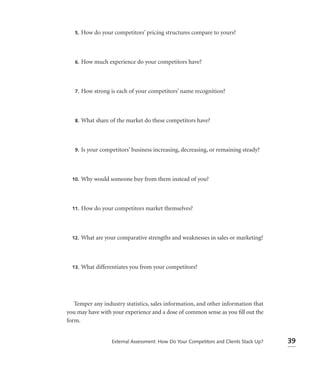 5.   How do your competitors’ pricing structures compare to yours?



   6.   How much experience do your competitors have?



   7.   How strong is each of your competitors’ name recognition?



   8.   What share of the market do these competitors have?



   9.   Is your competitors’ business increasing, decreasing, or remaining steady?



  10.   Why would someone buy from them instead of you?



  11.   How do your competitors market themselves?



  12.   What are your comparative strengths and weaknesses in sales or marketing?



  13.   What differentiates you from your competitors?




   Temper any industry statistics, sales information, and other information that
you may have with your experience and a dose of common sense as you ﬁll out the
form.


                    External Assessment: How Do Your Competitors and Clients Stack Up?   39
 