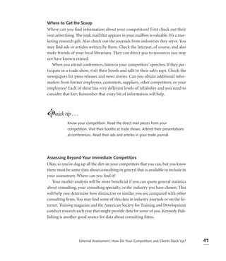 Where to Get the Scoop
Where can you find information about your competitors? First check out their
own advertising. The junk mail that appears in your mailbox is valuable. It’s a mar-
keting research gift. Also check out the journals from industries they serve. You
may find ads or articles written by them. Check the Internet, of course, and also
make friends of your local librarians. They can direct you to resources you may
not have known existed.
    When you attend conferences, listen to your competitors’ speeches. If they par-
ticipate in a trade show, visit their booth and talk to their sales reps. Check the
newspapers for press releases and news stories. Can you obtain additional infor-
mation from former employees, customers, suppliers, other competitors, or your
employees? Each of these has very different levels of reliability and you need to
consider that fact. Remember that every bit of information will help.



Luick tip . . .
            Know your competition. Read the direct mail pieces from your
            competition. Visit their booths at trade shows. Attend their presentations
            at conferences. Read their ads and articles in your trade journal.




Assessing Beyond Your Immediate Competitors
Okay, so you’ve dug up all the dirt on your competitors that you can, but you know
there must be some data about consulting in general that is available to include in
your assessment. Where can you ﬁnd it?
    Your market analysis will be more beneﬁcial if you can quote general statistics
about consulting, your consulting specialty, or the industry you have chosen. This
will help you determine how distinctive or similar you are compared with other
consulting ﬁrms. You may ﬁnd some of this data in industry journals or on the In-
ternet. Training magazine and the American Society for Training and Development
conduct research each year that might provide data for some of you. Kennedy Pub-
lishing is another good source for data about consulting ﬁrms.




                   External Assessment: How Do Your Competitors and Clients Stack Up?    41
 