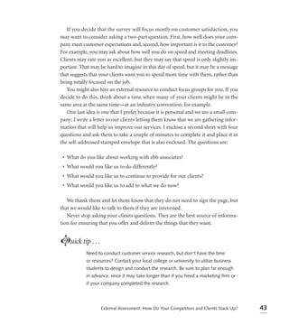 If you decide that the survey will focus mostly on customer satisfaction, you
may want to consider asking a two-part question. First, how well does your com-
pany meet customer expectations and, second, how important is it to the customer?
For example, you may ask about how well you do on speed and meeting deadlines.
Clients may rate you as excellent, but they may say that speed is only slightly im-
portant. That may be hard to imagine in this day of speed, but it may be a message
that suggests that your clients want you to spend more time with them, rather than
being totally focused on the job.
   You might also hire an external resource to conduct focus groups for you. If you
decide to do this, think about a time when many of your clients might be in the
same area at the same time—at an industry convention, for example.
   One last idea is one that I prefer because it is personal and we are a small com-
pany: I write a letter to our clients letting them know that we are gathering infor-
mation that will help us improve our services. I enclose a second sheet with four
questions and ask them to take a couple of minutes to complete it and place it in
the self-addressed stamped envelope that is also enclosed. The questions are:

 • What do you like about working with ebb associates?
 • What would you like us to do differently?
 • What would you like us to continue to provide for our clients?
 • What would you like us to add to what we do now?

   We thank them and let them know that they do not need to sign the page, but
that we would like to talk to them if they are interested.
   Never stop asking your clients questions. They are the best source of informa-
tion for ensuring that you offer and deliver the things that they want.


Luick tip . . .
            Need to conduct customer service research, but don’t have the time
            or resources? Contact your local college or university to utilize business
            students to design and conduct the research. Be sure to plan far enough
            in advance, since it may take longer than if you hired a marketing ﬁrm or
            if your company completed the research.




                   External Assessment: How Do Your Competitors and Clients Stack Up?    43
 