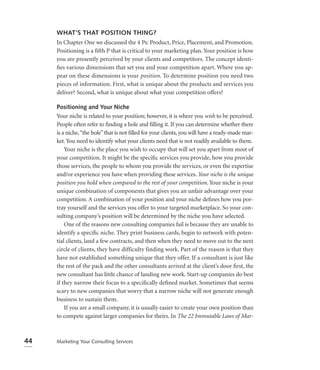 WHAT’S THAT POSITION THING?
     In Chapter One we discussed the 4 Ps: Product, Price, Placement, and Promotion.
     Positioning is a ﬁfth P that is critical to your marketing plan. Your position is how
     you are presently perceived by your clients and competitors. The concept identi-
     ﬁes various dimensions that set you and your competition apart. Where you ap-
     pear on these dimensions is your position. To determine position you need two
     pieces of information. First, what is unique about the products and services you
     deliver? Second, what is unique about what your competition offers?

     Positioning and Your Niche
     Your niche is related to your position; however, it is where you wish to be perceived.
     People often refer to ﬁnding a hole and ﬁlling it. If you can determine whether there
     is a niche,“the hole” that is not ﬁlled for your clients, you will have a ready-made mar-
     ket. You need to identify what your clients need that is not readily available to them.
         Your niche is the place you wish to occupy that will set you apart from most of
     your competition. It might be the speciﬁc services you provide, how you provide
     those services, the people to whom you provide the services, or even the expertise
     and/or experience you have when providing these services. Your niche is the unique
     position you hold when compared to the rest of your competition. Your niche is your
     unique combination of components that gives you an unfair advantage over your
     competition. A combination of your position and your niche deﬁnes how you por-
     tray yourself and the services you offer to your targeted marketplace. So your con-
     sulting company’s position will be determined by the niche you have selected.
         One of the reasons new consulting companies fail is because they are unable to
     identify a speciﬁc niche. They print business cards, begin to network with poten-
     tial clients, land a few contracts, and then when they need to move out to the next
     circle of clients, they have difficulty finding work. Part of the reason is that they
     have not established something unique that they offer. If a consultant is just like
     the rest of the pack and the other consultants arrived at the client’s door ﬁrst, the
     new consultant has little chance of landing new work. Start-up companies do best
     if they narrow their focus to a speciﬁcally deﬁned market. Sometimes that seems
     scary to new companies that worry that a narrow niche will not generate enough
     business to sustain them.
         If you are a small company, it is usually easier to create your own position than
     to compete against larger companies for theirs. In The 22 Immutable Laws of Mar-



44   Marketing Your Consulting Services
 