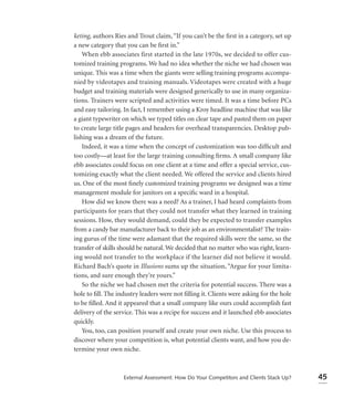 keting, authors Ries and Trout claim, “If you can’t be the ﬁrst in a category, set up
a new category that you can be ﬁrst in.”
    When ebb associates first started in the late 1970s, we decided to offer cus-
tomized training programs. We had no idea whether the niche we had chosen was
unique. This was a time when the giants were selling training programs accompa-
nied by videotapes and training manuals. Videotapes were created with a huge
budget and training materials were designed generically to use in many organiza-
tions. Trainers were scripted and activities were timed. It was a time before PCs
and easy tailoring. In fact, I remember using a Kroy headline machine that was like
a giant typewriter on which we typed titles on clear tape and pasted them on paper
to create large title pages and headers for overhead transparencies. Desktop pub-
lishing was a dream of the future.
    Indeed, it was a time when the concept of customization was too difﬁcult and
too costly—at least for the large training consulting ﬁrms. A small company like
ebb associates could focus on one client at a time and offer a special service, cus-
tomizing exactly what the client needed. We offered the service and clients hired
us. One of the most ﬁnely customized training programs we designed was a time
management module for janitors on a speciﬁc ward in a hospital.
    How did we know there was a need? As a trainer, I had heard complaints from
participants for years that they could not transfer what they learned in training
sessions. How, they would demand, could they be expected to transfer examples
from a candy bar manufacturer back to their job as an environmentalist? The train-
ing gurus of the time were adamant that the required skills were the same, so the
transfer of skills should be natural. We decided that no matter who was right, learn-
ing would not transfer to the workplace if the learner did not believe it would.
Richard Bach’s quote in Illusions sums up the situation, “Argue for your limita-
tions, and sure enough they’re yours.”
    So the niche we had chosen met the criteria for potential success. There was a
hole to ﬁll. The industry leaders were not ﬁlling it. Clients were asking for the hole
to be ﬁlled. And it appeared that a small company like ours could accomplish fast
delivery of the service. This was a recipe for success and it launched ebb associates
quickly.
    You, too, can position yourself and create your own niche. Use this process to
discover where your competition is, what potential clients want, and how you de-
termine your own niche.



                   External Assessment: How Do Your Competitors and Clients Stack Up?    45
 